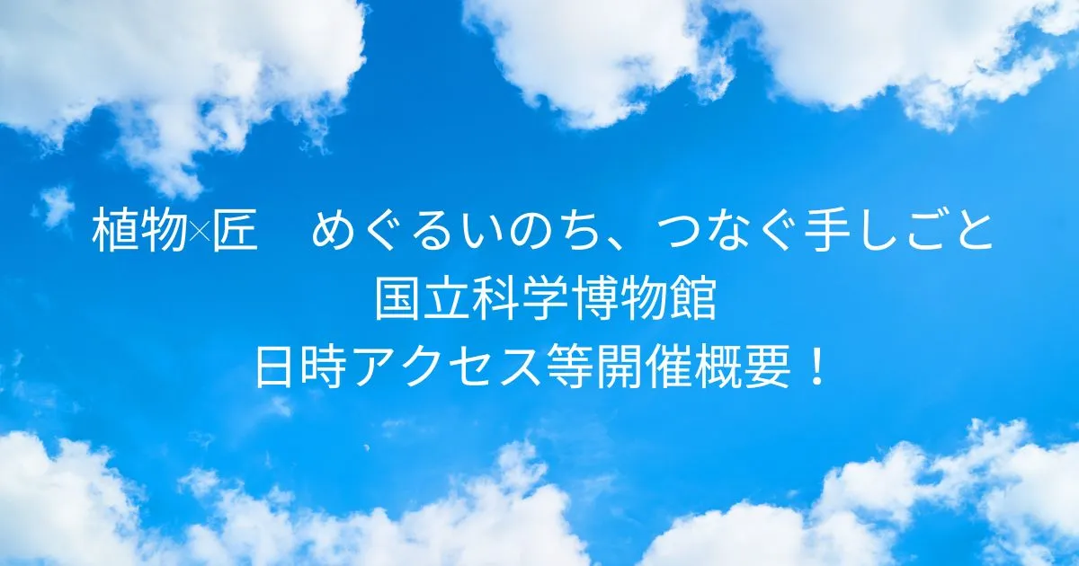 植物×匠　めぐるいのち、つなぐ手しごと 国立科学博物館2025/7/29～9/28日時アクセス方法等開催概要！東京上野